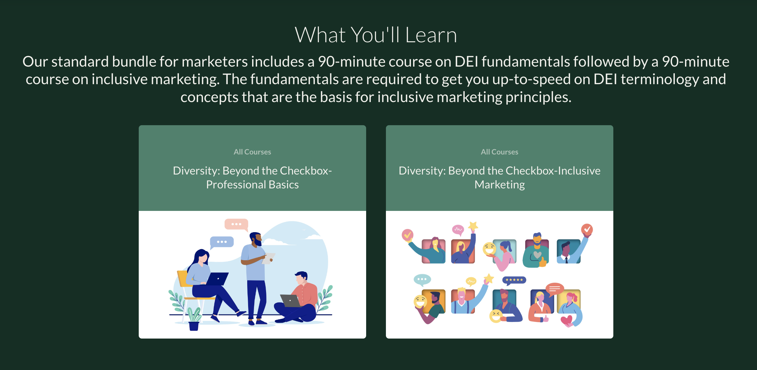 What You'll Learn Our standard bundle for marketers includes a 90-minute course on DEI fundamentals followed by a 90-minute course on inclusive marketing. The fundamentals are required to get you up-to-speed on DEI terminology and concepts that are the basis for inclusive marketing principles.